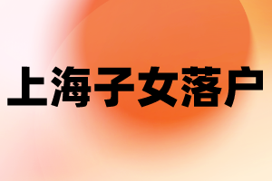 2023年上海子女落户新政策—投靠落户